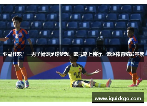 亚冠狂欢！一男子畅谈足球梦想，欧冠路上独行，追逐体育精彩景象